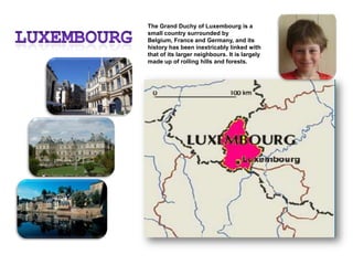 LuxembourgThe Grand Duchy of Luxembourg is a small country surrounded by Belgium, France and Germany, and its history has been inextricably linked with that of its larger neighbours. It is largely made up of rolling hills and forests.