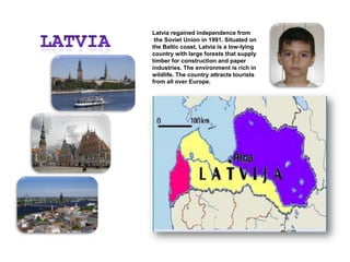 LATVIALatvia regained independence from the Soviet Union in 1991. Situated on the Baltic coast, Latvia is a low-lying country with large forests that supply timber for construction and paper industries. The environment is rich in wildlife. The country attracts tourists from all over Europe.