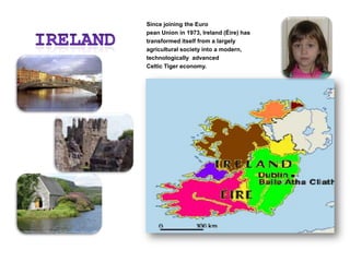 IRELANDSince joining the European Union in 1973, Ireland (Éire) has transformed itself from a largely agricultural society into a modern, technologically  advanced Celtic Tiger economy.