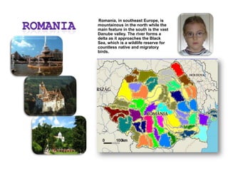 ROMANIA        Romania, in southeast Europe, is mountainous in the north while the main feature in the south is the vast Danube valley. The river forms a delta as it approaches the Black Sea, which is a wildlife reserve for countless native and migratory birds.