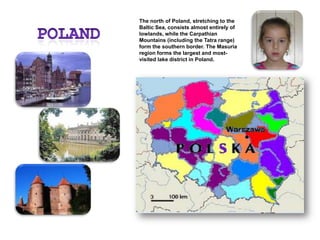PolandThe north of Poland, stretching to the Baltic Sea, consists almost entirely of lowlands, while the Carpathian Mountains (including the Tatra range) form the southern border. The Masuria region forms the largest and most-visited lake district in Poland.