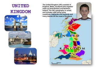 The United Kingdom (UK) consists of England, Wales, Scotland (who together make up Great Britain) and Northern Ireland. The UK’s geography is varied, and includes cliffs along some coastlines, highlands and lowlands and many islands off the coast of Scotland.United Kingdom