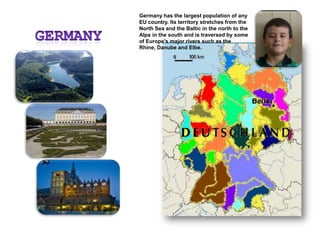 Germany has the largest population of any EU country. Its territory stretches from the North Sea and the Baltic in the north to the Alps in the south and is traversed by some of Europe's major rivers such as the Rhine, Danube and Elbe.Germany