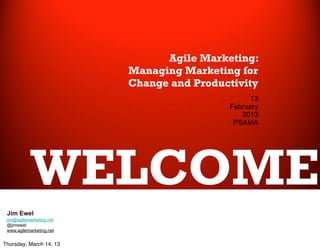 Agile Marketing:
                          Managing Marketing for
                          Change and Productivity
                                                13
                                           February
                                              2013
                                            PSAMA




            WELCOME
 Jim Ewel
 jim@agilemarketing.net
 @jimewel
 www.agilemarketing.net


Thursday, March 14, 13
 