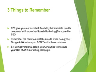 3 Things to Remember
 PPC give you more control, flexibility & immediate results
compared with any other Search Marketing (Compared to
SEO)
 Remember the common mistakes made when doing your
Google AdWords so you DON’T make those mistakes
 Set up Conversion/Goals in your Analytics to measure
your ROI of ANY marketing campaign.
 