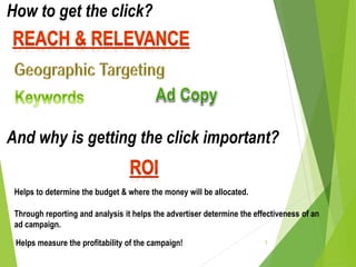 5
How to get the click?
And why is getting the click important?
Helps to determine the budget & where the money will be allocated.
Through reporting and analysis it helps the advertiser determine the effectiveness of an
ad campaign.
Helps measure the profitability of the campaign!
 