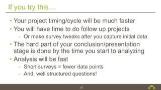 If you try this…
22
• Your project timing/cycle will be much faster
• You will have time to do follow up projects
- Or make survey tweaks after you capture initial data
• The hard part of your conclusion/presentation
stage is done by the time you start to analyzing
• Analysis will be fast
- Short surveys = fewer data points
- And, well structured questions!
 