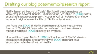 Drafting our blog post/memo/research report
25
Netflix launched ‘House of Cards’. Netflix will provide metrics on
viewership in several months. In anticipation, we talked to [XXX] Netflix
subscribers last week to predict ‘House of Cards’ viewership and how
important original content will be to Netflix subscribers.
We found that [XXX] of Netflix customers surveyed had watched
‘House of Cards’. Of those who had watched the show, viewers
reported watching [XXX] episodes on average.
How will this impact Netflix? [XXX] of the ‘House of Cards” viewers
indicated that original programming was [XXX] important as a
subscription retention driver for Netflix.
 