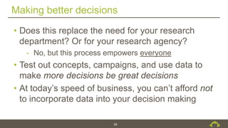 Making better decisions
35
• Does this replace the need for your research
department? Or for your research agency?
- No, but this process empowers everyone
• Test out concepts, campaigns, and use data to
make more decisions be great decisions
• At today’s speed of business, you can’t afford not
to incorporate data into your decision making
 