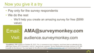 Now you give it a try
37
• Pay only for the survey respondents
• We do the rest
- We’ll help you create an amazing survey for free ($999
value)
Email:
Visit:
AMA@surveymonkey.com
audience.surveymonkey.com
*Conditions: Offer expires on October 30, 2013. You, or someone at your company, must have been an attendee at the
AMA New Orleans 2013 Convention. Limit of 1 discount per customer. Survey Respondent purchase minimum of $1,500
to qualify for the discount. You must apply for the offer by emailing ama@surveymonkey.com and mentioning this offer.
 
