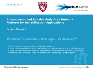 March 15, 2010




  A Low-power and Reliable Body Area Network
  Platform for Rehabilitation Applications

  Fabien Massé          1




   Shyamal Patel 2,3, Julien Penders 1, Bert Gyselinckx 1, and Paolo Bonato 2,4


    1   Holst Centre / imec, Eindhoven, The Netherlands
    2   Dept. of Physical Medicine and Rehabilitation, Harvard Medical School, Boston MA
    3   Dept. of Electrical and Computer Engineering, Northeastern University, Boston MA
    4   Harvard-MIT Division of Health Sciences and Technology, Cambridge MA




First AMA-IEEE Conference
 