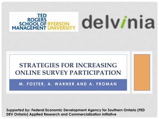 STRATEGIES FOR INCREASING
    ONLINE SURVEY PARTICIPATION
      M. FOSTER, A. WARNER AND A. FROMAN




Supported by: Federal Economic Development Agency for Southern Ontario (FED
DEV Ontario) Applied Research and Commercialization Initiative
 