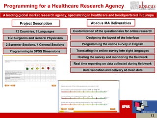 Programming for a Healthcare Research Agency
A leading global market research agency, specializing in healthcare and headquartered in Europe

          Project Description                           Abacus MA Deliverables

       12 Countries, 8 Languages            Customization of the questionnaire for online research

  TG: Surgeons and General Physicians                Designing the layout of the interface

 2 Screener Sections, 4 General Sections          Programming the online survey in English

    Programming in SPSS Dimensions            Translating the online survey into eight languages

                                               Hosting the survey and monitoring the fieldwork

                                            Real time reporting on data collected during fieldwork

                                                  Data validation and delivery of clean data




                                                                                                   12
 