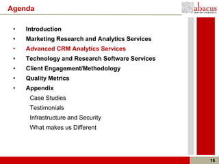 Agenda

 •   Introduction
 •   Marketing Research and Analytics Services
 •   Advanced CRM Analytics Services
 •   Technology and Research Software Services
 •   Client Engagement/Methodology
 •   Quality Metrics
 •   Appendix
      Case Studies
      Testimonials
      Infrastructure and Security
      What makes us Different




                                                 18
 