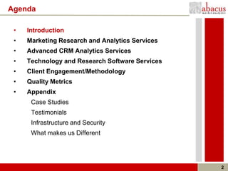 Agenda

 •   Introduction
 •   Marketing Research and Analytics Services
 •   Advanced CRM Analytics Services
 •   Technology and Research Software Services
 •   Client Engagement/Methodology
 •   Quality Metrics
 •   Appendix
      Case Studies
      Testimonials
      Infrastructure and Security
      What makes us Different




                                                 2
 