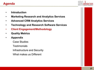 Agenda

 •   Introduction
 •   Marketing Research and Analytics Services
 •   Advanced CRM Analytics Services
 •   Technology and Research Software Services
 •   Client Engagement/Methodology
 •   Quality Metrics
 •   Appendix
      Case Studies
      Testimonials
      Infrastructure and Security
      What makes us Different




                                                 27
 