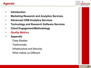 Agenda

 •   Introduction
 •   Marketing Research and Analytics Services
 •   Advanced CRM Analytics Services
 •   Technology and Research Software Services
 •   Client Engagement/Methodology
 •   Quality Metrics
 •   Appendix
      Case Studies
      Testimonials
      Infrastructure and Security
      What makes us Different




                                                 29
 