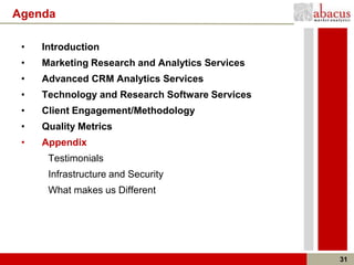 Agenda

 •   Introduction
 •   Marketing Research and Analytics Services
 •   Advanced CRM Analytics Services
 •   Technology and Research Software Services
 •   Client Engagement/Methodology
 •   Quality Metrics
 •   Appendix
      Testimonials
      Infrastructure and Security
      What makes us Different




                                                 31
 