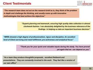 Client Testimonials

“The research team does not act on the research brief as is, they think of the problem
in depth and challenge the thinking, and usually come up with innovative
methodologies that best achieve the objectives”



                     “Superb planning and teamwork, ensuring high quality data collection in almost
                        clockwork fashion. I am absolutely delighted by the business relevance of the
                                         findings in helping us take an important business decision”



“IMRB showed a high degree of professionalism, rigour and discipline. An excellent
level of Client servicing and need fulfillment, pro-activeness and analytical focus”


                   “Thank you for your quick and valuable inputs during the study. You have proved
                                                                yet again that we can depend on you”



“As a team they produce thoughtful proposals, excellent fieldwork and
presentations. They are constantly involved in the work. They feel like a version of
our own office”


                                                                                                   32
 