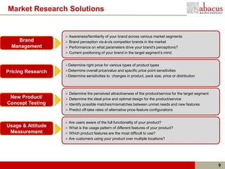 Market Research Solutions


                    Awareness/familiarity of your brand across various market segments
    Brand           Brand perception vis-à-vis competitor brands in the market
  Management        Performance on what parameters drive your brand’s perceptions?
                    Current positioning of your brand in the target segment’s mind


                   Determine right price for various types of product types
Pricing Research   Determine overall price/value and specific price point sensitivities
                   Determine sensitivities to changes in product, pack size, price or distribution



                    Determine the perceived attractiveness of the product/service for the target segment
 New Product/       Determine the ideal price and optimal design for the product/service
Concept Testing     Identify possible matches/mismatches between unmet needs and new features
                    Predict off-take rates of alternative price-feature configurations


                    Are users aware of the full functionality of your product?
Usage & Attitude    What is the usage pattern of different features of your product?
 Measurement        Which product features are the most difficult to use?
                    Are customers using your product over multiple locations?




                                                                                                            9
 