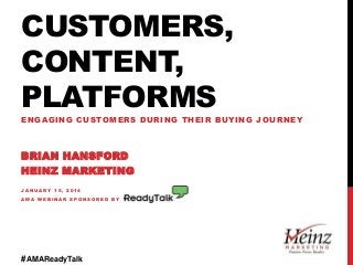 CUSTOMERS,
CONTENT,
PLATFORMS
ENGAGING CUSTOMERS DURING THEIR BUYING JOURNEY

BRIAN HANSFORD
HEINZ MARKETING
JANUARY 15, 2014
AMA WEBINAR SPONSORED BY

#AMAReadyTalk

 
