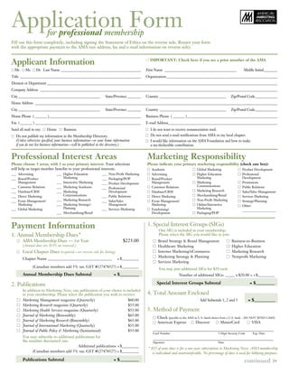 Application Form         for professional membership
Fill out this form completely, including signing the Statement of Ethics on the reverse side. Return your form
with the appropriate payment to the AMA (see address, fax and e-mail information on reverse side).


Applicant Information                                                                           IMPortAnt: Check here if you are a prior member of the AMA

  Mr.    Ms.     Dr. Last Name _______________________________________________             First Name __________________________________________                   Middle Initial________
Title _______________________________________________________________________              Organization _________________________________________________________________
Division or Department _______________________________________________________________________________________________________________________________________
Company Address ___________________________________________________________________________________________________________________________________________
City ________________________________________________            State/Province ________   Country _______________________________________               Zip/Postal Code _____________
Home Address ______________________________________________________________________________________________________________________________________________
City ________________________________________________            State/Province ________   Country _______________________________________               Zip/Postal Code _____________
Home Phone ( _______ )______________________________________________________               Business Phone ( _______ ) _____________________________________________________
Fax ( _______ ) ______________________________________________________________             E-mail Address________________________________________________________________
Send all mail to my:     Home       Business                                                    I do not want to receive nonassociation mail.
   Do not publish my information in the Membership Directory.                                   Do not send e-mail notifications from AMA or my local chapter.
   (Unless otherwise specified, your business information—or your home information              I would like information on the AMA Foundation and how to make
   if you do not list business information—will be published in the directory.)                 a tax-deductible contribution.


Professional Interest Areas                                                                    Marketing responsibility
Please choose 3 areas, with 1 as your primary interest. Your selections                        Please indicate your primary marketing responsibility (check one box):
will help us target member benefits to your professional interests.                              Academic                       Global Marketing                  Product Development
___ Advertising                 ___ Higher Education          ___ Non-Profit Marketing           Advertising                    Higher Education                  Professional
___ Brand/Product                   Marketing                 ___ Packaging/POP                  Brand/Product                  Marketing                         Development
    Management                  ___ Interactive Marketing     ___ Product Development            Management                     Marketing                         Promotions
___ Customer Relations          ___ Marketing Academia                                           Customer Relations             Communications                    Public Relations
                                                              ___ Professional
___ Database/CRM                ___ Marketing                     Development                    Database/CRM                   Marketing Research                Sales/Sales Management
___ Direct Marketing                Communications            ___ Public Relations               Direct Marketing               Merchandising/Retail              Services Marketing
___ Event Management/           ___ Marketing Research        ___ Sales/Sales                    Event Management/              Non-Profit Marketing              Strategy/Planning
    Marketing                   ___ Marketing Strategy/           Management                     Marketing                      Online/Interactive                Other:
___ Global Marketing                Planning                  ___ Services Marketing             Fundraising/                   Marketing
                                                                                                                                                                  _____________________
                                ___ Merchandising/Retail                                         Development                    Packaging/POP



Payment Information                                                                            3. Special Interest Groups (SIGs)
                                                                                                      One SIG is included in your membership.
1. Annual Membership Dues*                                                                            Please select the SIG you would like to join:
        AMA Membership Dues — 1st Year                                       $225.00                 Brand Strategy & Brand Management                    Business-to-Business
        (Annual dues are $195 on renewal.)                                                           Healthcare Marketing                                 Higher Education
        Local Chapter Dues (required—see reverse side for listing)                                   Internet Marketing/eCommerce                         Marketing Research
                                                                                                     Marketing Strategy & Planning                        Nonprofit Marketing
        Chapter Name __________________________________                  + $_________
                                                                                                     Services Marketing
               (Canadian members add 5% tax. GST #127478527) + $_________
                                                                                                      You may join additional SIGs for $20 each.
        Annual Membership Dues Subtotal                               = $_________                                  Number of additional SIGs: _____ x $20.00 = + $_________

2. Publications                                                                                      Special Interest Groups Subtotal                                   = $_________
        In addition to Marketing News, one publication of your choice is included
        in your membership. Please select the publication you wish to receive:                 4. Total Amount Enclosed
        Marketing Management magazine (Quarterly)                         $60.00                                                  Add Subtotals 1, 2 and 3              = $__________
        Marketing Research magazine (Quarterly)                           $55.00
        Marketing Health Services magazine (Quarterly)                    $55.00               5. Method of Payment
        Journal of Marketing (Bimonthly)                                  $65.00
                                                                                                     Check (payable to the AMA in U.S. funds drawn from a U.S. bank – DO NOT SEND CASH)
        Journal of Marketing Research (Bimonthly)                         $65.00                     American Express           Discover            MasterCard            VISA
        Journal of International Marketing (Quarterly)                    $55.00
        Journal of Public Policy & Marketing (Semiannual)                 $55.00
                                                                                                  Card Number                                   3-Digit Security Code     Exp. Date
        You may subscribe to additional publications for
        the member discounted rate.                                                               Signature                                     Date
                                         Additional publications: + $_________
                                                                                               * $35 of your dues is for a one-year subscription to Marketing News. AMA membership
             (Canadian members add 5% tax. GST #127478527) + $_________                           is individual and nontransferable. No percentage of dues is used for lobbying purposes.
        Publications Subtotal                                         = $_________                                                                                  continued         »
 