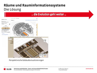 Räume und Rauminformationssysteme
Die Lösung




  Perspektivische Gebäudevisualisierungen



       Sächsische Landesbibliothek – Staats- und Universitätsbibliothek Dresden   30. Mai 2012 | Seite 13   slub-dresden.de
       Dr. Jens Mittelbach | Abteilung Benutzung und Information                  © by SLUB Dresden
 