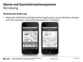 Räume und Rauminformationssysteme
Die Lösung
Merkmale der SLUB in 3D:
• Map to Go: Vollfunktionsfähige mobile Umgebung mit Suche, Merkliste, Anzeige
  von Titel-, Exemplar- und Ausleihinformationen in Echtzeit




        Sächsische Landesbibliothek – Staats- und Universitätsbibliothek Dresden   30. Mai 2012 | Seite 21   slub-dresden.de
        Dr. Jens Mittelbach | Abteilung Benutzung und Information                  © by SLUB Dresden
 