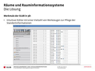 Räume und Rauminformationssysteme
Die Lösung
Merkmale der SLUB in 3D:
• Intuitiver Editor mit einer Vielzahl von Werkzeugen zur Pflege der
  Standortinformationen




         Sächsische Landesbibliothek – Staats- und Universitätsbibliothek Dresden   30. Mai 2012 | Seite 24   slub-dresden.de
         Dr. Jens Mittelbach | Abteilung Benutzung und Information                  © by SLUB Dresden
 