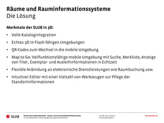 Räume und Rauminformationssysteme
Die Lösung
Merkmale der SLUB in 3D:
• Volle Katalogintegration
• Echtes 3D in Flash-fähigen Umgebungen
• QR-Codes zum Wechsel in die mobile Umgebung
• Map to Go: Vollfunktionsfähige mobile Umgebung mit Suche, Merkliste, Anzeige
  von Titel-, Exemplar- und Ausleihinformationen in Echtzeit
• Flexible Anbindung an elektronische Dienstleistungen wie Raumbuchung usw.
• Intuitiver Editor mit einer Vielzahl von Werkzeugen zur Pflege der
  Standortinformationen




         Sächsische Landesbibliothek – Staats- und Universitätsbibliothek Dresden   30. Mai 2012 | Seite 25   slub-dresden.de
         Dr. Jens Mittelbach | Abteilung Benutzung und Information                  © by SLUB Dresden
 