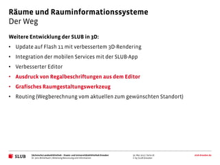 Räume und Rauminformationssysteme
Der Weg
Weitere Entwicklung der SLUB in 3D:
• Update auf Flash 11 mit verbessertem 3D-Rendering
• Integration der mobilen Services mit der SLUB-App
• Verbesserter Editor
• Ausdruck von Regalbeschriftungen aus dem Editor
• Grafisches Raumgestaltungswerkzeug
• Routing (Wegberechnung vom aktuellen zum gewünschten Standort)




         Sächsische Landesbibliothek – Staats- und Universitätsbibliothek Dresden   30. Mai 2012 | Seite 26   slub-dresden.de
         Dr. Jens Mittelbach | Abteilung Benutzung und Information                  © by SLUB Dresden
 
