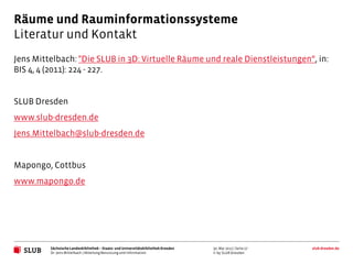 Räume und Rauminformationssysteme
Literatur und Kontakt
Jens Mittelbach: "Die SLUB in 3D: Virtuelle Räume und reale Dienstleistungen“, in:
BIS 4, 4 (2011): 224 - 227.


SLUB Dresden
www.slub-dresden.de
Jens.Mittelbach@slub-dresden.de


Mapongo, Cottbus
www.mapongo.de




         Sächsische Landesbibliothek – Staats- und Universitätsbibliothek Dresden   30. Mai 2012 | Seite 27   slub-dresden.de
         Dr. Jens Mittelbach | Abteilung Benutzung und Information                  © by SLUB Dresden
 