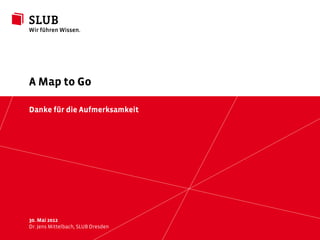 A Map to Go

Danke für die Aufmerksamkeit




30. Mai 2012
Dr. JensSächsische LandesbibliothekDresden Universitätsbibliothek Dresden
         Mittelbach, SLUB – Staats- und                                     © by SLUB Dresden
                                                                                                slub-dresden.de
 