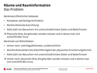 Räume und Rauminformation
Das Problem
Merkmale öffentlicher Gebäude:
• Komplexe, weitläufige Architektur
• Multifunktionale Ausrichtung
• Hohe Zahl von Besuchern mit unterschiedlichsten Zielen und Bedürfnissen
 Physische Orte, die gefunden werden müssen und in denen man sich
  zurechtfinden muss
Merkmale von Bibliotheken:
• Immer noch: viele Regalkilometer, unübersichtlich
• Multifunktionalität trotz Gleichförmigkeit der physischen Erscheinungsformen
• Hohe Zahl von Besuchern mit unterschiedlichsten Zielen und Bedürfnissen
 Immer noch: physische Orte, die gefunden werden müssen und in denen man
  sich zurechtfinden muss

         Sächsische Landesbibliothek – Staats- und Universitätsbibliothek Dresden   30. Mai 2012 | Seite 4   slub-dresden.de
         Dr. Jens Mittelbach | Abteilung Benutzung und Information                  © by SLUB Dresden
 