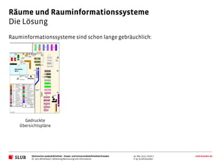 Räume und Rauminformationssysteme
Die Lösung
Rauminformationssysteme sind schon lange gebräuchlich:




      Gedruckte
    Übersichtspläne




         Sächsische Landesbibliothek – Staats- und Universitätsbibliothek Dresden   30. Mai 2012 | Seite 7   slub-dresden.de
         Dr. Jens Mittelbach | Abteilung Benutzung und Information                  © by SLUB Dresden
 