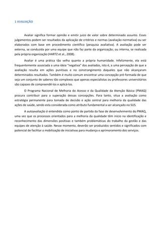 1 AVALIAÇÃO
Avaliar significa formar opinião e emitir juízo de valor sobre determinado assunto. Esses
julgamentos podem ser resultados da aplicação de critérios e normas (avaliação normativa) ou ser
elaborados com base em procedimento científico (pesquisa avaliativa). A avaliação pode ser
externa, se conduzida por uma equipe que não faz parte da organização; ou interna, se realizada
pela própria organização (HARTZ et al., 2008).
Avaliar é uma prática tão velha quanto a própria humanidade. Infelizmente, ela está
frequentemente associada a uma ideia “negativa” dos avaliados, isto é, a uma percepção de que a
avaliação resulta em ações punitivas e no constrangimento daqueles que não alcançaram
determinados resultados. Também é muito comum encontrar uma concepção pré-formada de que
seja um conjunto de saberes tão complexos que apenas especialistas ou professores universitários
são capazes de compreendê-los e aplicá-los.
O Programa Nacional de Melhoria do Acesso e da Qualidade da Atenção Básica (PMAQ)
procura contribuir para a superação dessas concepções. Para tanto, situa a avaliação como
estratégia permanente para tomada de decisão e ação central para melhoria da qualidade das
ações de saúde, sendo esta considerada como atributo fundamental a ser alcançado no SUS.
A autoavaliação é entendida como ponto de partida da fase de desenvolvimento do PMAQ,
uma vez que os processos orientados para a melhoria da qualidade têm início na identificação e
reconhecimento das dimensões positivas e também problemáticas do trabalho da gestão e das
equipes de atenção à saúde. Nesse momento, deverão ser produzidos sentidos e significados com
potencial de facilitar a mobilização de iniciativas para mudança e aprimoramento dos serviços.
 