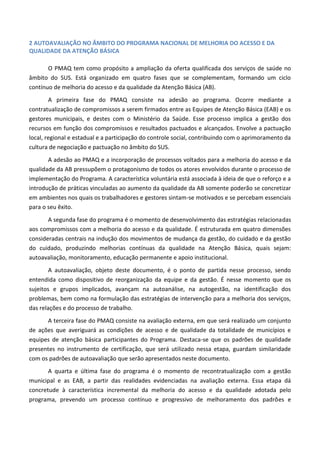 2 AUTOAVALIAÇÃO NO ÂMBITO DO PROGRAMA NACIONAL DE MELHORIA DO ACESSO E DA
QUALIDADE DA ATENÇÃO BÁSICA
O PMAQ tem como propósito a ampliação da oferta qualificada dos serviços de saúde no
âmbito do SUS. Está organizado em quatro fases que se complementam, formando um ciclo
contínuo de melhoria do acesso e da qualidade da Atenção Básica (AB).
A primeira fase do PMAQ consiste na adesão ao programa. Ocorre mediante a
contratualização de compromissos a serem firmados entre as Equipes de Atenção Básica (EAB) e os
gestores municipais, e destes com o Ministério da Saúde. Esse processo implica a gestão dos
recursos em função dos compromissos e resultados pactuados e alcançados. Envolve a pactuação
local, regional e estadual e a participação do controle social, contribuindo com o aprimoramento da
cultura de negociação e pactuação no âmbito do SUS.
A adesão ao PMAQ e a incorporação de processos voltados para a melhoria do acesso e da
qualidade da AB pressupõem o protagonismo de todos os atores envolvidos durante o processo de
implementação do Programa. A característica voluntária está associada à ideia de que o reforço e a
introdução de práticas vinculadas ao aumento da qualidade da AB somente poderão se concretizar
em ambientes nos quais os trabalhadores e gestores sintam-se motivados e se percebam essenciais
para o seu êxito.
A segunda fase do programa é o momento de desenvolvimento das estratégias relacionadas
aos compromissos com a melhoria do acesso e da qualidade. É estruturada em quatro dimensões
consideradas centrais na indução dos movimentos de mudança da gestão, do cuidado e da gestão
do cuidado, produzindo melhorias contínuas da qualidade na Atenção Básica, quais sejam:
autoavaliação, monitoramento, educação permanente e apoio institucional.
A autoavaliação, objeto deste documento, é o ponto de partida nesse processo, sendo
entendida como dispositivo de reorganização da equipe e da gestão. É nesse momento que os
sujeitos e grupos implicados, avançam na autoanálise, na autogestão, na identificação dos
problemas, bem como na formulação das estratégias de intervenção para a melhoria dos serviços,
das relações e do processo de trabalho.
A terceira fase do PMAQ consiste na avaliação externa, em que será realizado um conjunto
de ações que averiguará as condições de acesso e de qualidade da totalidade de municípios e
equipes de atenção básica participantes do Programa. Destaca-se que os padrões de qualidade
presentes no instrumento de certificação, que será utilizado nessa etapa, guardam similaridade
com os padrões de autoavaliação que serão apresentados neste documento.
A quarta e última fase do programa é o momento de recontratualização com a gestão
municipal e as EAB, a partir das realidades evidenciadas na avaliação externa. Essa etapa dá
concretude à característica incremental da melhoria do acesso e da qualidade adotada pelo
programa, prevendo um processo contínuo e progressivo de melhoramento dos padrões e
 