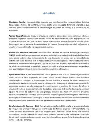 GLOSSÁRIO
Abordagem Familiar: é uma estratégia essencial para o conhecimento e compreensão da dinâmica
das pessoas e famílias do território, devendo adotar uma concepção de família ampliada, o que
contribui para o desenvolvimento e sistematização da gestão do cuidado e a continuidade da
assistência.
Agenda dos profissionais: é recurso-chave para ampliar o acesso aos usuários; otimizar o tempo;
priorizar e programar a atenção com base na análise das necessidades de saúde da população. Essa
organização contribui para que a ação da equipe seja integrada, multiprofissional e interdisciplinar.
Assim como para a garantia de continuidade do cuidado (programático ou não), reforçando o
vínculo, a responsabilização e a segurança dos usuários.
Alimentação adequada e saudável: de acordo com a Política Nacional de Alimentação e Nutrição
(PNAN), a prática alimentar apropriada aos aspectos biológicos e socioculturais dos indivíduos, bem
como ao uso sustentável do meio ambiente. Ou seja, deve estar em acordo com as necessidades de
cada fase do curso da vida e com as necessidades alimentares especiais; referenciada pela cultura
alimentar e pelas dimensões de gênero, raça e etnia; acessível do ponto de vista físico e financeiro;
harmônica em quantidade e qualidade; baseada em práticas educativas adequadas e sustentáveis
com quantidades mínimas de contaminantes físicos, químicos e biológicos.
Apoio Institucional: é pensado como uma função gerencial que busca a reformulação do modo
tradicional de se fazer supervisão em saúde. Possui caráter compartilhado e deve funcionar
considerando as realidades e singularidades de cada território e unidade de saúde, pressupondo
planejamento, avaliação constante, suporte a intervenções e agendas de educação permanente. Os
apoiadores possuem agendas regulares de encontros com as equipes, de forma a fortalecer o
vínculo entre eles e o acompanhamento das ações e processos de trabalho. Esse apoio auxilia as
equipes na análise do trabalho e de suas práticas, ajudando-as a lidar com situações-problema,
desafios, desconfortos e conflitos, e ainda contribui na construção/experimentação de intervenções
e utilização de ferramentas e tecnologias. O apoio é estruturado considerando o dimensionamento
adequado do número de equipes de saúde sob a responsabilidade de cada apoiador.
Benefício Variável à Gestante - BVG: Com a implementação do BVG, amplia-se a responsabilidade
do SUS junto às famílias do PBF, pois a identificação das famílias elegíveis ao BVG será feita pela
saúde, por meio do Sistema de Gestão do Programa Bolsa Família na Saúde. Assim, este benefício
oportuniza a captação precoce das beneficiárias gestantes pelo serviço de saúde para a realização
do pré-natal, considerando que, quanto antes for informado que a ocorrência da gestação, antes a
família receberá o benefício.
 