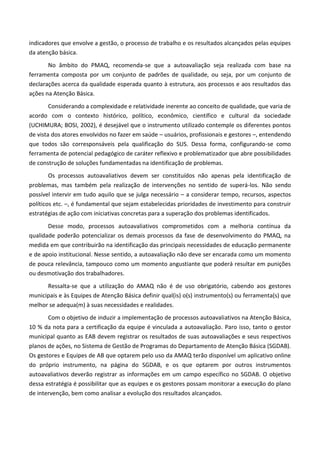 indicadores que envolve a gestão, o processo de trabalho e os resultados alcançados pelas equipes
da atenção básica.
No âmbito do PMAQ, recomenda-se que a autoavaliação seja realizada com base na
ferramenta composta por um conjunto de padrões de qualidade, ou seja, por um conjunto de
declarações acerca da qualidade esperada quanto à estrutura, aos processos e aos resultados das
ações na Atenção Básica.
Considerando a complexidade e relatividade inerente ao conceito de qualidade, que varia de
acordo com o contexto histórico, político, econômico, científico e cultural da sociedade
(UCHIMURA; BOSI, 2002), é desejável que o instrumento utilizado contemple os diferentes pontos
de vista dos atores envolvidos no fazer em saúde – usuários, profissionais e gestores –, entendendo
que todos são corresponsáveis pela qualificação do SUS. Dessa forma, configurando-se como
ferramenta de potencial pedagógico de caráter reflexivo e problematizador que abre possibilidades
de construção de soluções fundamentadas na identificação de problemas.
Os processos autoavaliativos devem ser constituídos não apenas pela identificação de
problemas, mas também pela realização de intervenções no sentido de superá-los. Não sendo
possível intervir em tudo aquilo que se julga necessário – a considerar tempo, recursos, aspectos
políticos etc. –, é fundamental que sejam estabelecidas prioridades de investimento para construir
estratégias de ação com iniciativas concretas para a superação dos problemas identificados.
Desse modo, processos autoavaliativos comprometidos com a melhoria contínua da
qualidade poderão potencializar os demais processos da fase de desenvolvimento do PMAQ, na
medida em que contribuirão na identificação das principais necessidades de educação permanente
e de apoio institucional. Nesse sentido, a autoavaliação não deve ser encarada como um momento
de pouca relevância, tampouco como um momento angustiante que poderá resultar em punições
ou desmotivação dos trabalhadores.
Ressalta-se que a utilização do AMAQ não é de uso obrigatório, cabendo aos gestores
municipais e às Equipes de Atenção Básica definir qual(is) o(s) instrumento(s) ou ferramenta(s) que
melhor se adequa(m) à suas necessidades e realidades.
Com o objetivo de induzir a implementação de processos autoavaliativos na Atenção Básica,
10 % da nota para a certificação da equipe é vinculada a autoavaliação. Paro isso, tanto o gestor
municipal quanto as EAB devem registrar os resultados de suas autoavaliações e seus respectivos
planos de ações, no Sistema de Gestão de Programas do Departamento de Atenção Básica (SGDAB).
Os gestores e Equipes de AB que optarem pelo uso da AMAQ terão disponível um aplicativo online
do próprio instrumento, na página do SGDAB, e os que optarem por outros instrumentos
autoavaliativos deverão registrar as informações em um campo específico no SGDAB. O objetivo
dessa estratégia é possibilitar que as equipes e os gestores possam monitorar a execução do plano
de intervenção, bem como analisar a evolução dos resultados alcançados.
 