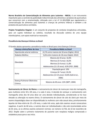 Norma Brasileira de Comercialização de Alimentos para Lactentes - NBCAL: é um instrumento
importante para o controle da publicidade indiscriminada dos alimentos e produtos de puericultura
que concorrem com a amamentação, reforçada com a Lei nº 11.265/2006 que regulamenta a
comercialização de alimentos para lactentes e crianças de primeira infância e também a de
produtos de puericultura correlatos.
Projeto Terapêutico Singular: é um conjunto de propostas de condutas terapêuticas articuladas,
para um sujeito individual ou coletivo, resultado da discussão coletiva de uma equipe
interdisciplinar, com apoio matricial se necessário.
Prevalência das Doenças Crônicas no Brasil
O Quadro abaixo apresenta a prevalência média no Brasil para cinco Doenças Crônicas:
Doença crônica/fator de risco Prevalência Média no Brasil
Hipertensão arterial sistêmica 22,7% entre maiores de 18 anos (Vigitel, 2012)
Diabetes Mellitus 5,6% entre maiores de 18 anos (Vigitel, 2012)
Obesidade
Maiores de 19 anos: 16,9%
Meninas (5-9 anos): 16,6%
Meninos (5-9 anos): 11,8%
Adolescentes (11-19 anos): 4,9% (POF, 2008)
Asma
População geral: 10%
Crianças (6-7 anos): 24,3%
Adolescentes (13-14 anos): 19,0% (Solé et al.,
2006)
Doença Pulmonar Obstrutiva
Crônica
Maiores de 40 anos: 12% (SBPT, 2004)
Rastreamento de Câncer de Mama: o rastreamento do câncer de mama por meio de mamografia,
para mulheres entre 50 e 69 anos, é a cada 2 anos. A decisão de começar o rastreamento com
mamografia antes dos 50 anos deve ser uma decisão individualizada, considerando se há risco
elevado ou alteração no exame clínico. O rastreamento de câncer de colo do útero por meio do
exame citopatológico deve ser disponibilizado às mulheres com vida sexual ativa, prioritariamente
àquelas da faixa etária de 25 a 59 anos, a cada três anos, após dois exames anuais consecutivos
negativos. A partir de 60 anos, o rastreio deve ser individualizado e não está recomendado acima
de 65 anos, se os últimos exames estiverem normais. Lei número 12.732, de 22 de novembro de
2012. Dispõe sobre o primeiro tratamento de paciente com neoplasia maligna comprovada e
estabelece prazo para o seu início.
 