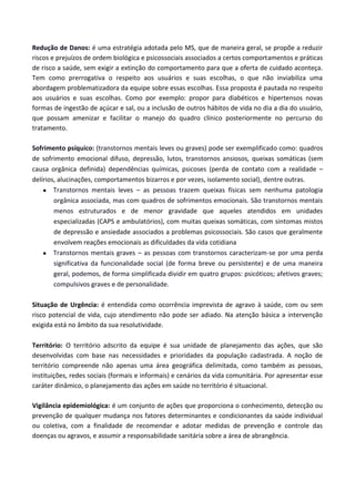 Redução de Danos: é uma estratégia adotada pelo MS, que de maneira geral, se propõe a reduzir
riscos e prejuízos de ordem biológica e psicossociais associados a certos comportamentos e práticas
de risco a saúde, sem exigir a extinção do comportamento para que a oferta de cuidado aconteça.
Tem como prerrogativa o respeito aos usuários e suas escolhas, o que não inviabiliza uma
abordagem problematizadora da equipe sobre essas escolhas. Essa proposta é pautada no respeito
aos usuários e suas escolhas. Como por exemplo: propor para diabéticos e hipertensos novas
formas de ingestão de açúcar e sal, ou a inclusão de outros hábitos de vida no dia a dia do usuário,
que possam amenizar e facilitar o manejo do quadro clínico posteriormente no percurso do
tratamento.
Sofrimento psíquico: (transtornos mentais leves ou graves) pode ser exemplificado como: quadros
de sofrimento emocional difuso, depressão, lutos, transtornos ansiosos, queixas somáticas (sem
causa orgânica definida) dependências químicas, psicoses (perda de contato com a realidade –
delírios, alucinações, comportamentos bizarros e por vezes, isolamento social), dentre outras.
 Transtornos mentais leves – as pessoas trazem queixas físicas sem nenhuma patologia
orgânica associada, mas com quadros de sofrimentos emocionais. São transtornos mentais
menos estruturados e de menor gravidade que aqueles atendidos em unidades
especializadas (CAPS e ambulatórios), com muitas queixas somáticas, com sintomas mistos
de depressão e ansiedade associados a problemas psicossociais. São casos que geralmente
envolvem reações emocionais as dificuldades da vida cotidiana
 Transtornos mentais graves – as pessoas com transtornos caracterizam-se por uma perda
significativa da funcionalidade social (de forma breve ou persistente) e de uma maneira
geral, podemos, de forma simplificada dividir em quatro grupos: psicóticos; afetivos graves;
compulsivos graves e de personalidade.
Situação de Urgência: é entendida como ocorrência imprevista de agravo à saúde, com ou sem
risco potencial de vida, cujo atendimento não pode ser adiado. Na atenção básica a intervenção
exigida está no âmbito da sua resolutividade.
Território: O território adscrito da equipe é sua unidade de planejamento das ações, que são
desenvolvidas com base nas necessidades e prioridades da população cadastrada. A noção de
território compreende não apenas uma área geográfica delimitada, como também as pessoas,
instituições, redes sociais (formais e informais) e cenários da vida comunitária. Por apresentar esse
caráter dinâmico, o planejamento das ações em saúde no território é situacional.
Vigilância epidemiológica: é um conjunto de ações que proporciona o conhecimento, detecção ou
prevenção de qualquer mudança nos fatores determinantes e condicionantes da saúde individual
ou coletiva, com a finalidade de recomendar e adotar medidas de prevenção e controle das
doenças ou agravos, e assumir a responsabilidade sanitária sobre a área de abrangência.
 