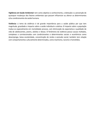 Vigilância em Saúde Ambiental: tem como objetivo o conhecimento, a detecção e a prevenção de
quaisquer mudanças dos fatores ambientais que possam influenciar ou alterar os determinantes
e/ou condicionantes da saúde humana.
Violência: o tema da violência é de grande importância para a saúde pública por que tem
magnitude, gravidade e impacto sobre a saúde individual e coletiva. O impacto sobre a população
traduz-se especialmente em mortalidade precoce, com diminuição da expectativa e qualidade de
vida de adolescentes, jovens, adultos e idosos. O fenômeno da violência possui causas múltiplas,
complexas e correlacionadas com condicionantes e determinantes sociais e econômicos como
desemprego, baixa escolaridade, concentração de renda e exclusão social; também tem relação
com comportamentos culturalmente determinados, como machismo, racismo e homofobia.
 