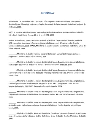 REFERÊNCIAS
AGENCIA DE CALIDAD SANITARIA DE ANDALUCÍA. Programa de Acreditación de Unidades de
Gestión Clínica. Manual de estándares. Sevilla: Consejería de Salud, Agencia de Calidad Sanitaria de
Andalucía, 2010.
ARCE, H. Hospital accreditation as a means of achieving international quality standards in health.
Int. J. Qual. Health Care, [S.l.], v. 10, n. 6, p. 469-472, 1998.
BRASIL. Ministério da Saúde. Secretaria de Atenção à Saúde. Departamento de Atenção Básica.
SIAB: manual do sistema de Informação de Atenção Básica.1. ed., 4.ª reimpressão. Brasília:
Ministério da Saúde, 2003. BRASIL, Ministério da Saúde. Modelos assistenciais no Sistema Único de
Saúde. Brasília, 1990.
________. Ministério da Saúde. Instituto Nacional do Câncer. Manual de Detecção de lesões
suspeitas – Câncer de Boca. Rio de Janeiro, 1996.
________. Ministério da Saúde. Secretaria de Atenção à Saúde. Departamento de Atenção Básica.
Manual para organização da atenção básica. – Brasília: Ministério da Saúde, 1999.
________. Ministério da Saúde. Secretaria de Atenção à Saúde. Departamento de Atenção Básica.
Monitoramento na atenção básica de saúde: roteiros para reflexão e ação. Brasília: Ministério da
Saúde, 2004.
________. Ministério da Saúde. Secretaria de Atenção à Saúde. Departamento de Atenção Básica.
Coordenação Nacional de Saúde Bucal. Projeto SB Brasil 2003 Condições de saúde bucal da
população brasileira 2002-2003. Resultados Principais. Brasília, 2004.
________. Ministério da Saúde. Secretaria de Atenção à Saúde. Departamento de Atenção Básica.
Coordenação Nacional de Saúde Bucal. Diretrizes da Política Nacional de Saúde Bucal. – Brasília,
2004.
________. Ministério da Saúde. Secretaria de Atenção à Saúde. Departamento de Atenção Básica.
Avaliação para a melhoria da qualidade da estratégia Saúde da Família. Brasília: Ministério da
Saúde, 2005.
________. Ministério da Saúde. Secretaria de Ciência, Tecnologia e Insumos Estratégicos. Diretrizes
para estruturação de farmácias no âmbito do Sistema Único de Saúde. Brasília: Ministério da Saúde,
2009.
 