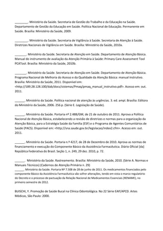 ________. Ministério da Saúde. Secretaria de Gestão do Trabalho e da Educação na Saúde.
Departamento de Gestão da Educação em Saúde. Política Nacional de Educação. Permanente em
Saúde. Brasília: Ministério da Saúde, 2009.
________. Ministério da Saúde. Secretaria de Vigilância à Saúde. Secretaria de Atenção à Saúde.
Diretrizes Nacionais de Vigilância em Saúde. Brasília: Ministério da Saúde, 2010a.
_______. Ministério da Saúde. Secretaria de Atenção em Saúde. Departamento de Atenção Básica.
Manual do instrumento de avaliação da Atenção Primária à Saúde: Primary Care Assessment Tool
PCATool. Brasília: Ministério da Saúde, 2010b.
_______. Ministério da Saúde. Secretaria de Atenção em Saúde. Departamento de Atenção Básica.
Programa Nacional de Melhoria do Acesso e da Qualidade da Atenção Básica: manual instrutivo.
Brasília: Ministério da Saúde, 2011. Disponível em:
<http://189.28.128.100/dab/docs/sistemas/Pmaq/pmaq_manual_instrutivo.pdf>. Acesso em: out.
2011.
______. Ministério da Saúde. Política nacional de atenção às urgências. 3. ed. ampl. Brasília: Editora
do Ministério da Saúde, 2006. 256 p. (Série E. Legislação de Saúde).
______. Ministério da Saúde. Portaria nº 2.488/GM, de 21 de outubro de 2011. Aprova a Política
Nacional de Atenção Básica, estabelecendo a revisão de diretrizes e normas para a organização da
Atenção Básica, para a Estratégia Saúde da Família (ESF) e o Programa de Agentes Comunitários de
Saúde (PACS). Disponível em: <http://sna.saude.gov.br/legislacao/index2.cfm>. Acesso em: out.
2011.
______. Ministério da Saúde. Portaria n.º 4217, de 28 de Dezembro de 2010. Aprova as normas de
financiamento e execução do Componente Básico da Assistência Farmacêutica. Diário Oficial [da]
República Federativa do Brasil. Seção 1, n. 249, 29 dez. 2010, p. 72.
______. Ministério da Saúde. Rastreamento. Brasília: Ministério da Saúde, 2010. (Série A. Normas e
Manuais Técnicos) (Cadernos de Atenção Primária n. 29)
______. Ministério da Saúde. Portaria Nº 7.508 de 28 de junho de 2011. Os medicamentos financiados pelo
componente Básico da Assistência Farmacêutica vão sofrer alterações, tendo em vista o marco regulatório
do Decreto e o processo de pactuação da Relação Nacional de Medicamentos Essenciais (RENAME), no
primeiro semestre de 2012.
BUISCHI, Y. Promoção de Saúde Bucal na Clínica Odontológica. No 22 Série EAP/APCD. Artes
Médicas, São Paulo: 2000.
 