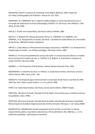 MALHOTRA, Naresh K. Pesquisa de marketing. Porto Alegre: Bookman, 2002. Disponível
em:<http:// books.google.com.br/books>. Acesso em: out. 2011.
MARCENES, W. e BONECKER, M.J.S. Aspectos epidemiológicos e sociais das doenças bucais In
Promoção de Saúde Bucal na Clínica Odontológica, BUISCHI, Y.P. São Paulo, Artes Médicas – EAP-
APCD, p75-96, 2000.
MATUS, C. O líder sem Estado-Maior. São Paulo: Editora FUNDAP, 2000.
MATUS, C. O Método PES- Roteiro de Análise Teórica. In: TANCREDI, F.B., BARRIOS, S.R.L.,
FERREIRA, J.H.G. Planejamento em Saúde. São Paulo : Faculdade de Saúde Pública da Universidade
de São Paulo, 1998 (Série Saúde e Cidadania)
MATUS, C. Carlos Matus e o Planejamento Estratégico-Situacional. In:RIVERA, F.J.U. Planejamento e
Programação em Saúde : um enfoque estratégico. São Paulo, Cortez, 1989.
MEHRY,E.E. Em busca da qualidade dos serviços de saúde: os serviços de porta aberta e o modelo
tecno-assistencial em defesa da vida. In: CECÍLIO,L.C.O. (Org) et. al. Inventando a mudança na
saúde. HUCITEC. São Paulo:1994.
MURRAY, J. J. The Prevention of Oral Disease. Oxford, Oxford University Press, 1996.
NADANOVSKY, P. O Declínio da Cárie. In: PINTO,V. G. Saúde Bucal Coletiva. São Paulo: Livraria e
Editora Santos, 2000. cap.6, p.341 - 350.
NARVAI PC. Fluoretação da água: heterocontrole no município de São Paulo no período de 1990-
1999. Rev. Bras. Odont. Saúde Coletiva. v.1, n°2, p.50-56, 2000.
PINTO, V.G. Saúde Bucal Coletiva. São Paulo, Livraria Santos Editora. 2000.4ª edição.
PORTUGAL. Ministério da Saúde. Direcção-Geral da Saúde. Instrumentos para a melhoria contínua
da qualidade. Lisboa, 1999a.
PORTUGAL. Ministério da Saúde. Direcção-Geral da Saúde. Sub-Direcção Geral para a Qualidade
Monitorização da Qualidade Organizacional dos Centros de Saúde: Moniquor. 2. ed. Lisboa,1999b.
RODRIGUES FG, AMORIM JBO. Estudo comparativo do teor de flúor encontrado na rede de
abastecimento público, reservatórios domiciliares e filtros domésticos. Rev. ABO Nac. v. 2, n°6,
p.409-410. dez/94/jan. 1995.(Caderno Científico)
 