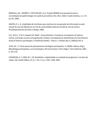 RONCALLI, AG., FRAZÃO P., PATTUSSI MP. et al. Projeto SB2000:uma perspectiva para a
consolidação da epidemiologia em saúde bucal coletiva. Rev. Bras. Odont. Saúde Coletiva, v.1, n°2,
p.9-25, 2000.
SANTOS, R. L. G. Usabilidade de interfaces para sistemas de recuperação de informação na web:
estudo de caso de bibliotecas on-line de universidades federais brasileiras. Rio de Janeiro:
PUC/Departamento de Artes e Design, 2006.
S.D., W.G.F., C.N.I.C, Naspitz CK; ISAAC - Grupo Brasileiro. Prevalence of symptoms of asthma,
rhinitis, and atopic eczema among Brazilian children and adolescents identified by the International
Study of Asthma and Allergies in Childhood (ISAAC) – Phase 3. J Pediatr (Rio J). 2006;82:341-6.
SILVA, M. J. P. Onze passos do planejamento estratégico participativo. In: BROSE, Markus (Org.).
Metodologia participativa: uma introdução a 20 instrumentos. Porto Alegre: Tomo Editorial, 2001.
p. 161-176.
UCHIMURA, K. Y.; BOSI, M. L. M. Qualidade e subjetividade na avaliação de programas e serviços de
saúde. Cad. Saúde Pública, [S.l.], v. 18, n. 6, p. 1.561-1.569, 2002.
 