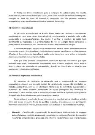 O PMAQ não define periodicidade para a realização das autoavaliações. No entanto,
destaca-se que, entre uma autoavaliação e outra, deve haver intervalo de tempo suficiente para a
execução de parte do plano de intervenção, permitindo que nos próximos momentos
autoavaliativos sejam identificadas melhorias na qualidade dos serviços.
2.1 Momentos autoavaliativos
Os processos autoavaliativos na Atenção Básica devem ser contínuos e permanentes,
constituindo-se como uma cultura internalizada de monitoramento e avaliação pela gestão,
coordenação e equipes/profissionais. Seu intuito é verificar a realidade da saúde local,
identificando as fragilidades e as potencialidades da rede de Atenção Básica, conduzindo a
planejamentos de intervenção para a melhoria do acesso e da qualidade dos serviços.
A dinâmica pedagógica dos processos autoavaliativos torna-se efetiva no momento em que
permite aos gestores, coordenadores e profissionais das equipes, identificarem os nós críticos que
dificultam o desenvolvimento das ações de saúde no território, bem como avaliar as conquistas
alcançadas pelas intervenções implementadas.
Para que esses processos autoavaliativos aconteçam, torna-se fundamental que sejam
realizados entre pares, coletivamente, considerando todos os atores envolvidos com a Atenção
Básica e diante dos resultados da autoavaliação, deverão ser identificadas as situações que
precisam ser revistas e/ou modificadas.
2.2 Momentos do processo autoavaliativo
Os momentos de construção ou preparação para a implementação de processos
autoavaliativos atingem seu potencial indutor da transformação quando são orientados por
métodos participativos, com uso de abordagens libertadoras da criatividade, que considera a
pluralidade dos atores presentes promovendo um espaço privilegiado para construção do
pensamento. É nesse momento que os indivíduos produzem sentidos e significados com potencial
de mobilização de iniciativas para o aprimoramento dos serviços.
Nesse sentido, a organização desses momentos deve contribuir com a indução de atitudes
ativas dos atores envolvidos frente às questões colocadas, proporcionando aos participantes
momentos adequados de reflexão, discussão sobre suas práticas e as possibilidades de mudanças.
 Momento I - Sensibilização e apresentação das estratégias de implementação de processos
autoavaliativos no município aos gestores, coordenadores, equipes/profissionais do município,
ressaltando a importância de processos auto reflexivos na identificação das potencialidades,
 