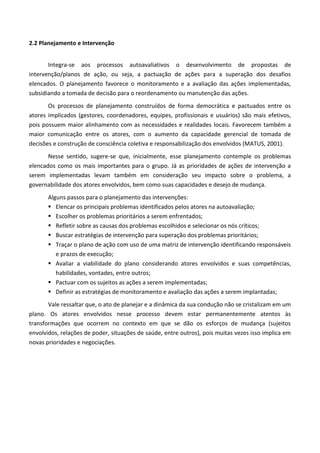 2.2 Planejamento e Intervenção
Integra-se aos processos autoavaliativos o desenvolvimento de propostas de
intervenção/planos de ação, ou seja, a pactuação de ações para a superação dos desafios
elencados. O planejamento favorece o monitoramento e a avaliação das ações implementadas,
subsidiando a tomada de decisão para o reordenamento ou manutenção das ações.
Os processos de planejamento construídos de forma democrática e pactuados entre os
atores implicados (gestores, coordenadores, equipes, profissionais e usuários) são mais efetivos,
pois possuem maior alinhamento com as necessidades e realidades locais. Favorecem também a
maior comunicação entre os atores, com o aumento da capacidade gerencial de tomada de
decisões e construção de consciência coletiva e responsabilização dos envolvidos (MATUS, 2001).
Nesse sentido, sugere-se que, inicialmente, esse planejamento contemple os problemas
elencados como os mais importantes para o grupo. Já as prioridades de ações de intervenção a
serem implementadas levam também em consideração seu impacto sobre o problema, a
governabilidade dos atores envolvidos, bem como suas capacidades e desejo de mudança.
Alguns passos para o planejamento das intervenções:
 Elencar os principais problemas identificados pelos atores na autoavaliação;
 Escolher os problemas prioritários a serem enfrentados;
 Refletir sobre as causas dos problemas escolhidos e selecionar os nós críticos;
 Buscar estratégias de intervenção para superação dos problemas prioritários;
 Traçar o plano de ação com uso de uma matriz de intervenção identificando responsáveis
e prazos de execução;
 Avaliar a viabilidade do plano considerando atores envolvidos e suas competências,
habilidades, vontades, entre outros;
 Pactuar com os sujeitos as ações a serem implementadas;
 Definir as estratégias de monitoramento e avaliação das ações a serem implantadas;
Vale ressaltar que, o ato de planejar e a dinâmica da sua condução não se cristalizam em um
plano. Os atores envolvidos nesse processo devem estar permanentemente atentos às
transformações que ocorrem no contexto em que se dão os esforços de mudança (sujeitos
envolvidos, relações de poder, situações de saúde, entre outros), pois muitas vezes isso implica em
novas prioridades e negociações.
 