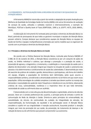 3 A FERRAMENTA - AUTOAVALIAÇÃO PARA A MELHORIA DO ACESSO E DA QUALIDADE DA
ATENÇÃO BÁSICA
A ferramenta AMAQ foi construída a partir da revisão e adaptação do projeto Avaliação para
Melhoria da Qualidade da Estratégia Saúde da Família (AMQ) e de outras ferramentas de avaliação
de serviços de saúde, utilizadas e validadas nacional e internacionalmente, a exemplo do
MoniQuor, PCATool e Quality book of Tools (PORTUGAL, 1999 a, b; LEVITT; HILTS, 2010; BRASIL,
2010).
A elaboração do instrumento foi norteada pelos princípios e diretrizes da Atenção Básica no
Brasil, partindo do pressuposto de que todos os gestores municipais e equipes de Atenção Básica
possam utilizá-lo. Cumpre destacar que consideramos equipes de Atenção Básica as equipes de
Saúde da Família e equipes multiprofissionais orientadas por outros modelos que se organizam de
acordo com os princípios e diretrizes da Atenção Básica.
3.1 Princípios e diretrizes da Atenção Básica em Saúde
De acordo com a Política Nacional de Atenção Básica, instituída pela Portaria GM/MS nº
2.488, de 21 de outubro de 2011, a Atenção Básica caracteriza-se por um conjunto de ações de
saúde, no âmbito individual e coletivo, que abrange a promoção e a proteção da saúde, a
prevenção de agravos, o diagnóstico, o tratamento, a reabilitação e a manutenção da saúde com o
objetivo de desenvolver uma atenção integral que impacte na situação de saúde e autonomia das
pessoas e nos determinantes e condicionantes de saúde das coletividades. É desenvolvida por meio
do exercício de práticas de cuidado e gestão, democráticas e participativas, sob forma de trabalho
em equipe, dirigidas a populações de territórios bem delimitados, pelas quais assume a
responsabilidade sanitária, considerando a dinamicidade existente no território em que vivem essas
populações. Utiliza tecnologias de cuidado complexas e variadas que devem auxiliar no manejo das
demandas e necessidades de saúde de maior frequência e relevância em seu território, observando
critérios de risco, vulnerabilidade, resiliência e o imperativo ético de que toda demanda,
necessidade de saúde ou sofrimento deve ser acolhido.
É desenvolvida com o mais alto grau de descentralização e capilaridade, próxima da vida das
pessoas. Deve ser o contato preferencial dos usuários, a principal porta de entrada e centro de
comunicação da Rede de Atenção à Saúde. Orienta-se pelos princípios da universalidade, da
acessibilidade, do vínculo, da continuidade do cuidado, da integralidade da atenção, da
responsabilização, da humanização, da equidade e da participação social. A Atenção Básica
considera o sujeito em sua singularidade e inserção sociocultural, buscando produzir a atenção
integral, por meio da promoção de sua saúde, da prevenção, do tratamento de doenças e da
redução de danos ou de sofrimentos que possam comprometer sua autonomia.
 