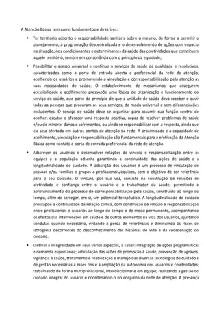 A Atenção Básica tem como fundamentos e diretrizes:
 Ter território adscrito e responsabilidade sanitária sobre o mesmo, de forma a permitir o
planejamento, a programação descentralizada e o desenvolvimento de ações com impacto
na situação, nos condicionantes e determinantes da saúde das coletividades que constituem
aquele território, sempre em consonância com o princípio da equidade;
 Possibilitar o acesso universal e contínuo a serviços de saúde de qualidade e resolutivos,
caracterizados como a porta de entrada aberta e preferencial da rede de atenção,
acolhendo os usuários e promovendo a vinculação e corresponsabilização pela atenção às
suas necessidades de saúde. O estabelecimento de mecanismos que assegurem
acessibilidade e acolhimento pressupõe uma lógica de organização e funcionamento do
serviço de saúde, que parte do princípio de que a unidade de saúde deva receber e ouvir
todas as pessoas que procuram os seus serviços, de modo universal e sem diferenciações
excludentes. O serviço de saúde deve se organizar para assumir sua função central de
acolher, escutar e oferecer uma resposta positiva, capaz de resolver problemas de saúde
e/ou de minorar danos e sofrimentos, ou ainda se responsabilizar com a resposta, ainda que
ela seja ofertada em outros pontos de atenção da rede. A proximidade e a capacidade de
acolhimento, vinculação e responsabilização são fundamentais para a efetivação da Atenção
Básica como contato e porta de entrada preferencial da rede de atenção.
 Adscrever os usuários e desenvolver relações de vínculo e responsabilização entre as
equipes e a população adscrita garantindo a continuidade das ações de saúde e a
longitudinalidade do cuidado. A adscrição dos usuários é um processo de vinculação de
pessoas e/ou famílias e grupos a profissionais/equipes, com o objetivo de ser referência
para o seu cuidado. O vínculo, por sua vez, consiste na construção de relações de
afetividade e confiança entre o usuário e o trabalhador da saúde, permitindo o
aprofundamento do processo de corresponsabilização pela saúde, construído ao longo do
tempo, além de carregar, em si, um potencial terapêutico. A longitudinalidade do cuidado
pressupõe a continuidade da relação clínica, com construção de vínculo e responsabilização
entre profissionais e usuários ao longo do tempo e de modo permanente, acompanhando
os efeitos das intervenções em saúde e de outros elementos na vida dos usuários, ajustando
condutas quando necessário, evitando a perda de referências e diminuindo os riscos de
iatrogenia decorrentes do desconhecimento das histórias de vida e da coordenação do
cuidado.
 Efetivar a integralidade em seus vários aspectos, a saber: integração de ações programáticas
e demanda espontânea; articulação das ações de promoção à saúde, prevenção de agravos,
vigilância à saúde, tratamento e reabilitação e manejo das diversas tecnologias de cuidado e
de gestão necessárias a esses fins e à ampliação da autonomia dos usuários e coletividades;
trabalhando de forma multiprofissional, interdisciplinar e em equipe; realizando a gestão do
cuidado integral do usuário e coordenando-o no conjunto da rede de atenção. A presença
 
